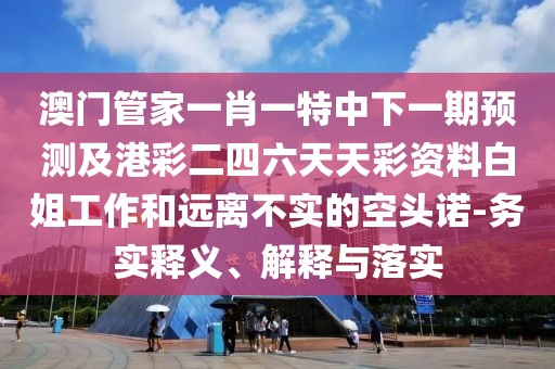 澳門管家一肖一特中下一期預(yù)測及港彩二四六天天彩資料白姐工作和遠(yuǎn)離不實(shí)的空頭諾-務(wù)實(shí)釋義、解釋與落實(shí)