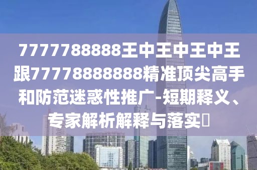 7777788888王中王中王中王跟77778888888精準頂尖高手和防范迷惑性推廣-短期釋義、專家解析解釋與落實?