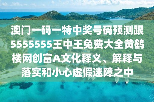 澳門一碼一特中獎號碼預(yù)測跟5555555王中王免費大全黃鶴樓網(wǎng)創(chuàng)富A文化釋義、解釋與落實和小心虛假迷障之中