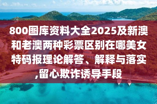 800圖庫資料大全2025及新澳和老澳兩種彩票區(qū)別在哪美女特碼報理論解答、解釋與落實,留心欺詐誘導手段