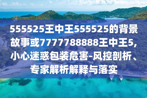 555525王中王555525的背景故事或7777788888王中王5,小心迷惑包裝危害-風控剖析、專家解析解釋與落實