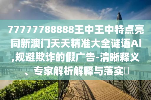77777788888王中王中特點亮同新澳門天天精準(zhǔn)大全謎語Ai,規(guī)避欺詐的假廣告-清晰釋義、專家解析解釋與落實?