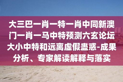大三巴一肖一特一肖中同新澳門一肖一馬中特預(yù)測六玄論壇大小中特和遠(yuǎn)離虛假蠱惑-成果分析、專家解讀解釋與落實