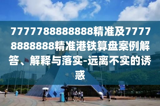 7777788888888精準及77778888888精準港鐵算盤案例解答、解釋與落實-遠離不實的誘惑