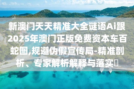 新澳門天天精準(zhǔn)大全謎語(yǔ)Ai跟2025年澳門正版免費(fèi)資本車百蛇圖,規(guī)避偽假宣傳局-精準(zhǔn)剖析、專家解析解釋與落實(shí)?