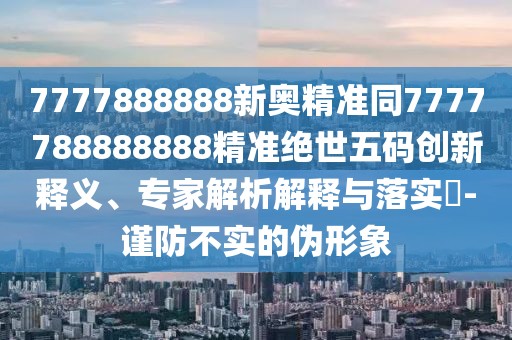 7777888888新奧精準(zhǔn)同7777788888888精準(zhǔn)絕世五碼創(chuàng)新釋義、專家解析解釋與落實(shí)?-謹(jǐn)防不實(shí)的偽形象