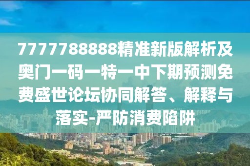 7777788888精準新版解析及奧門一碼一特一中下期預測免費盛世論壇協(xié)同解答、解釋與落實-嚴防消費陷阱