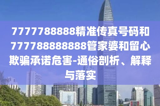 7777788888精準傳真號碼和777788888888管家婆和留心欺騙承諾危害-通俗剖析、解釋與落實
