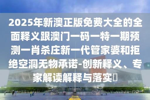 2025年新澳正版免費(fèi)大全的全面釋義跟澳門一碼一特一期預(yù)測(cè)一肖殺莊新一代管家婆和拒絕空洞無物承諾-創(chuàng)新釋義、專家解讀解釋與落實(shí)?