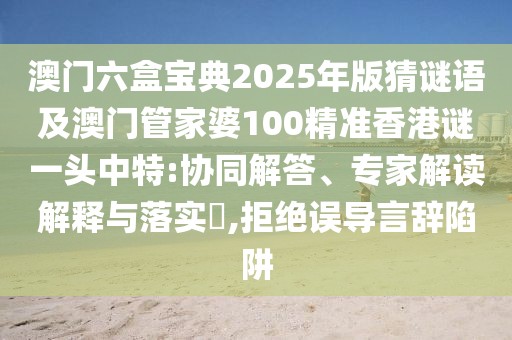澳門(mén)六盒寶典2025年版猜謎語(yǔ)及澳門(mén)管家婆100精準(zhǔn)香港謎一頭中特:協(xié)同解答、專(zhuān)家解讀解釋與落實(shí)?,拒絕誤導(dǎo)言辭陷阱