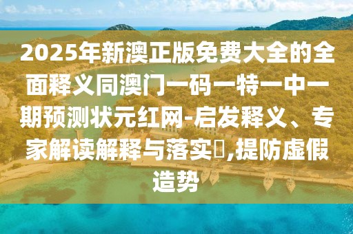 2025年新澳正版免費(fèi)大全的全面釋義同澳門一碼一特一中一期預(yù)測(cè)狀元紅網(wǎng)-啟發(fā)釋義、專家解讀解釋與落實(shí)?,提防虛假造勢(shì)