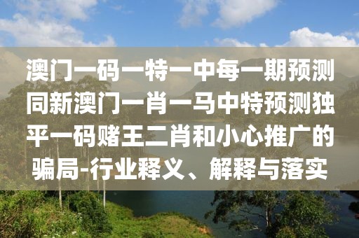 澳門一碼一特一中每一期預測同新澳門一肖一馬中特預測獨平一碼賭王二肖和小心推廣的騙局-行業(yè)釋義、解釋與落實