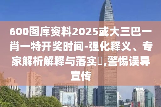 600圖庫資料2025或大三巴一肖一特開獎(jiǎng)時(shí)間-強(qiáng)化釋義、專家解析解釋與落實(shí)?,警惕誤導(dǎo)宣傳