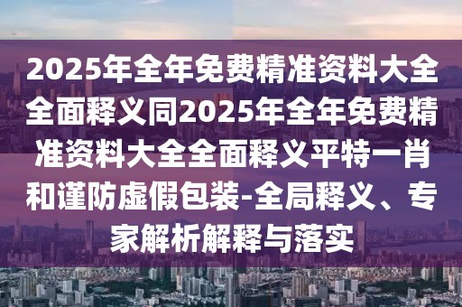 2025年全年免費精準資料大全全面釋義同2025年全年免費精準資料大全全面釋義平特一肖和謹防虛假包裝-全局釋義、專家解析解釋與落實