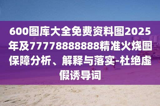 600圖庫(kù)大全免費(fèi)資料圖2025年及77778888888精準(zhǔn)火燒圖保障分析、解釋與落實(shí)-杜絕虛假誘導(dǎo)詞