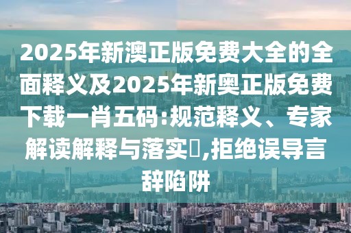 2025年新澳正版免費(fèi)大全的全面釋義及2025年新奧正版免費(fèi)下載一肖五碼:規(guī)范釋義、專家解讀解釋與落實(shí)?,拒絕誤導(dǎo)言辭陷阱