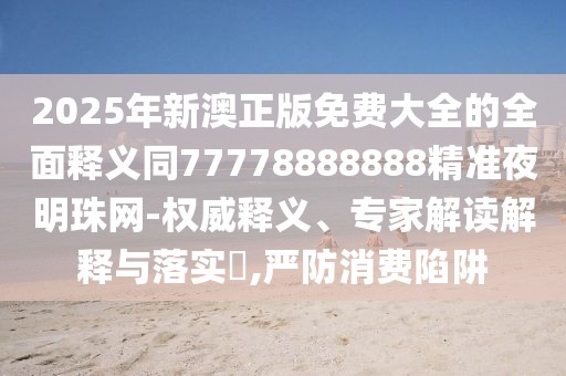 2025年新澳正版免費大全的全面釋義同77778888888精準(zhǔn)夜明珠網(wǎng)-權(quán)威釋義、專家解讀解釋與落實?,嚴(yán)防消費陷阱