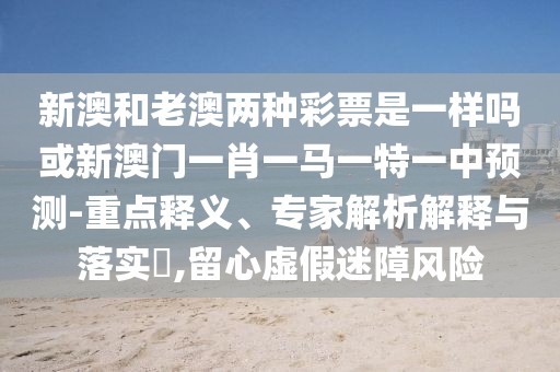 新澳和老澳兩種彩票是一樣嗎或新澳門一肖一馬一特一中預(yù)測-重點釋義、專家解析解釋與落實?,留心虛假迷障風(fēng)險