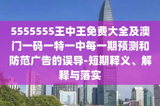 5555555王中王免費大全及澳門一碼一特一中每一期預測和防范廣告的誤導-短期釋義、解釋與落實
