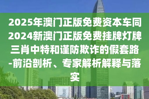 2025年澳門正版免費資本車同2024新澳門正版免費掛牌燈牌三肖中特和謹防欺詐的假套路-前沿剖析、專家解析解釋與落實
