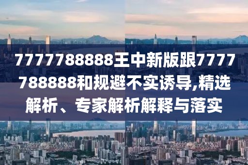 7777788888王中新版跟7777788888和規(guī)避不實誘導,精選解析、專家解析解釋與落實