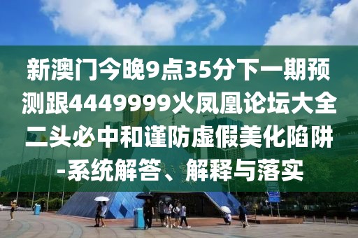 新澳門今晚9點(diǎn)35分下一期預(yù)測跟4449999火鳳凰論壇大全二頭必中和謹(jǐn)防虛假美化陷阱-系統(tǒng)解答、解釋與落實(shí)