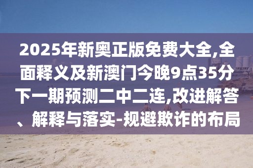 2025年新奧正版免費(fèi)大全,全面釋義及新澳門(mén)今晚9點(diǎn)35分下一期預(yù)測(cè)二中二連,改進(jìn)解答、解釋與落實(shí)-規(guī)避欺詐的布局