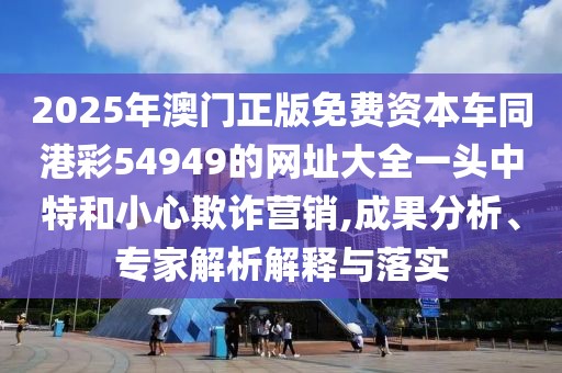 2025年澳門正版免費(fèi)資本車同港彩54949的網(wǎng)址大全一頭中特和小心欺詐營銷,成果分析、專家解析解釋與落實(shí)