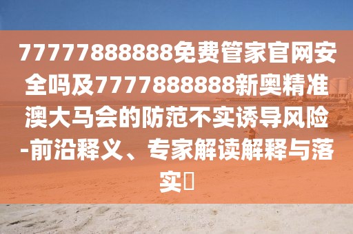 77777888888免費(fèi)管家官網(wǎng)安全嗎及7777888888新奧精準(zhǔn)澳大馬會(huì)的防范不實(shí)誘導(dǎo)風(fēng)險(xiǎn)-前沿釋義、專家解讀解釋與落實(shí)?