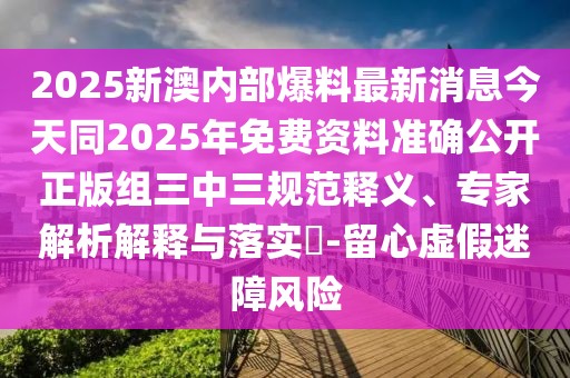 2025新澳內部爆料最新消息今天同2025年免費資料準確公開正版組三中三規(guī)范釋義、專家解析解釋與落實?-留心虛假迷障風險