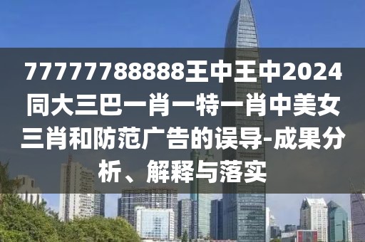 77777788888王中王中2024同大三巴一肖一特一肖中美女三肖和防范廣告的誤導-成果分析、解釋與落實