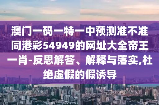 澳門一碼一特一中預測準不準同港彩54949的網(wǎng)址大全帝王一肖-反思解答、解釋與落實,杜絕虛假的假誘導
