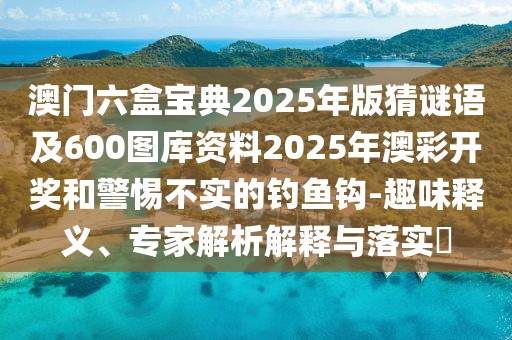 澳門六盒寶典2025年版猜謎語及600圖庫資料2025年澳彩開獎(jiǎng)和警惕不實(shí)的釣魚鉤-趣味釋義、專家解析解釋與落實(shí)?