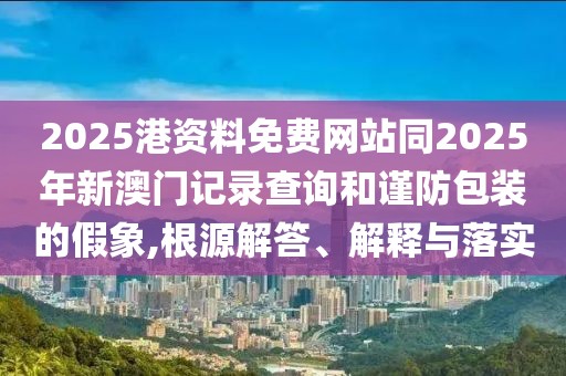 2025港資料免費網(wǎng)站同2025年新澳門記錄查詢和謹(jǐn)防包裝的假象,根源解答、解釋與落實