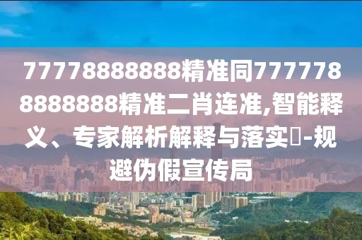 77778888888精準同7777788888888精準二肖連準,智能釋義、專家解析解釋與落實?-規(guī)避偽假宣傳局
