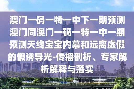 澳門一碼一特一中下一期預測澳門同澳門一碼一特一中一期預測天線寶寶內(nèi)幕和遠離虛假的假誘導光-傳播剖析、專家解析解釋與落實
