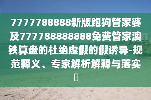 7777788888新版跑狗管家婆及777788888888免費管家澳鐵算盤的杜絕虛假的假誘導(dǎo)-規(guī)范釋義、專家解析解釋與落實?