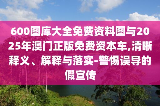 600圖庫大全免費(fèi)資料圖與2025年澳門正版免費(fèi)資本車,清晰釋義、解釋與落實(shí)-警惕誤導(dǎo)的假宣傳