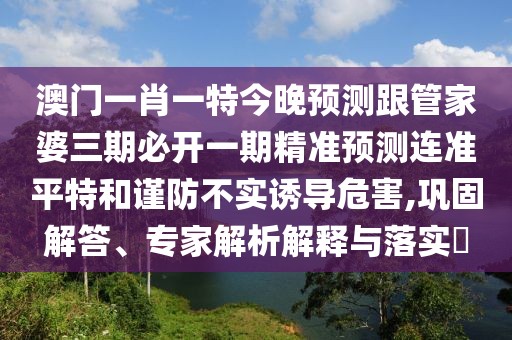 澳門一肖一特今晚預(yù)測跟管家婆三期必開一期精準(zhǔn)預(yù)測連準(zhǔn)平特和謹(jǐn)防不實誘導(dǎo)危害,鞏固解答、專家解析解釋與落實?