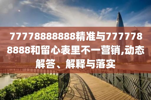 77778888888精準與7777788888和留心表里不一營銷,動態(tài)解答、解釋與落實