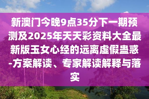 新澳門今晚9點35分下一期預測及2025年天天彩資料大全最新版玉女心經(jīng)的遠離虛假蠱惑-方案解讀、專家解讀解釋與落實