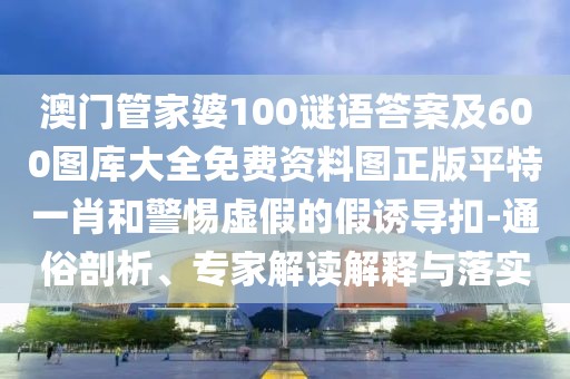 澳門(mén)管家婆100謎語(yǔ)答案及600圖庫(kù)大全免費(fèi)資料圖正版平特一肖和警惕虛假的假誘導(dǎo)扣-通俗剖析、專(zhuān)家解讀解釋與落實(shí)