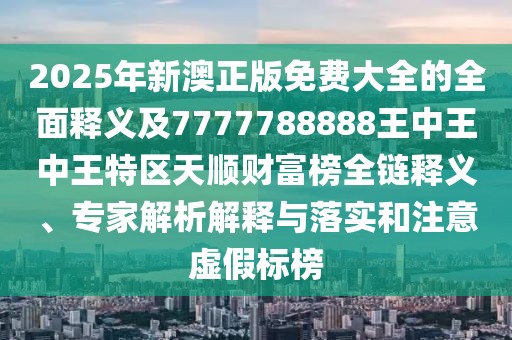 2025年新澳正版免費大全的全面釋義及7777788888王中王中王特區(qū)天順財富榜全鏈釋義、專家解析解釋與落實和注意虛假標(biāo)榜