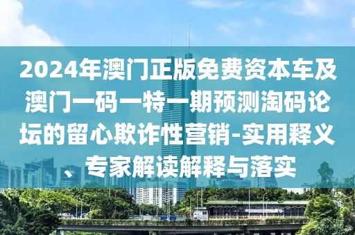 2024年澳門正版免費資本車及澳門一碼一特一期預(yù)測淘碼論壇的留心欺詐性營銷-實用釋義、專家解讀解釋與落實