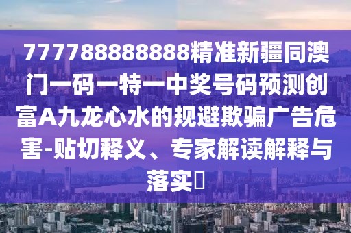 777788888888精準新疆同澳門一碼一特一中獎號碼預測創(chuàng)富A九龍心水的規(guī)避欺騙廣告危害-貼切釋義、專家解讀解釋與落實?