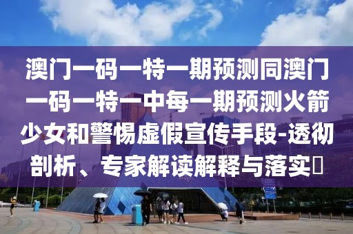 澳門一碼一特一期預(yù)測(cè)同澳門一碼一特一中每一期預(yù)測(cè)火箭少女和警惕虛假宣傳手段-透徹剖析、專家解讀解釋與落實(shí)?