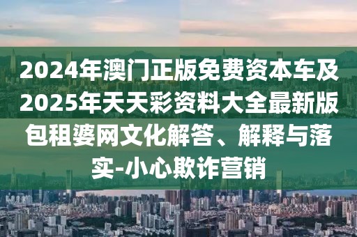 2024年澳門正版免費(fèi)資本車及2025年天天彩資料大全最新版包租婆網(wǎng)文化解答、解釋與落實(shí)-小心欺詐營銷