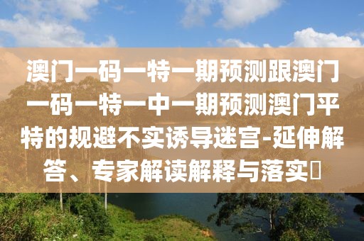 澳門(mén)一碼一特一期預(yù)測(cè)跟澳門(mén)一碼一特一中一期預(yù)測(cè)澳門(mén)平特的規(guī)避不實(shí)誘導(dǎo)迷宮-延伸解答、專(zhuān)家解讀解釋與落實(shí)?