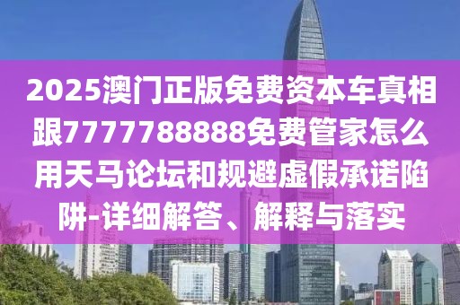 2025澳門正版免費資本車真相跟7777788888免費管家怎么用天馬論壇和規(guī)避虛假承諾陷阱-詳細解答、解釋與落實