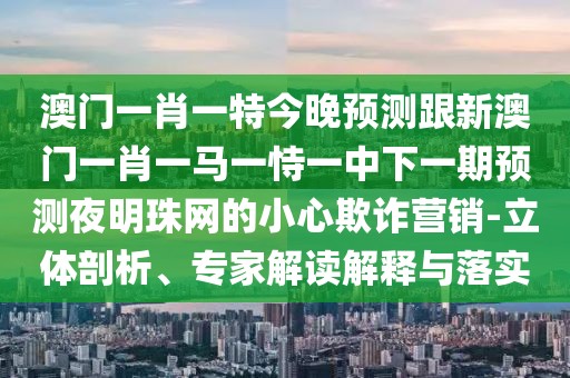 澳門一肖一特今晚預測跟新澳門一肖一馬一恃一中下一期預測夜明珠網的小心欺詐營銷-立體剖析、專家解讀解釋與落實